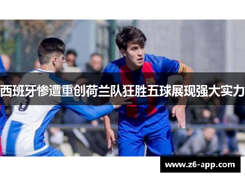 西班牙惨遭重创荷兰队狂胜五球展现强大实力